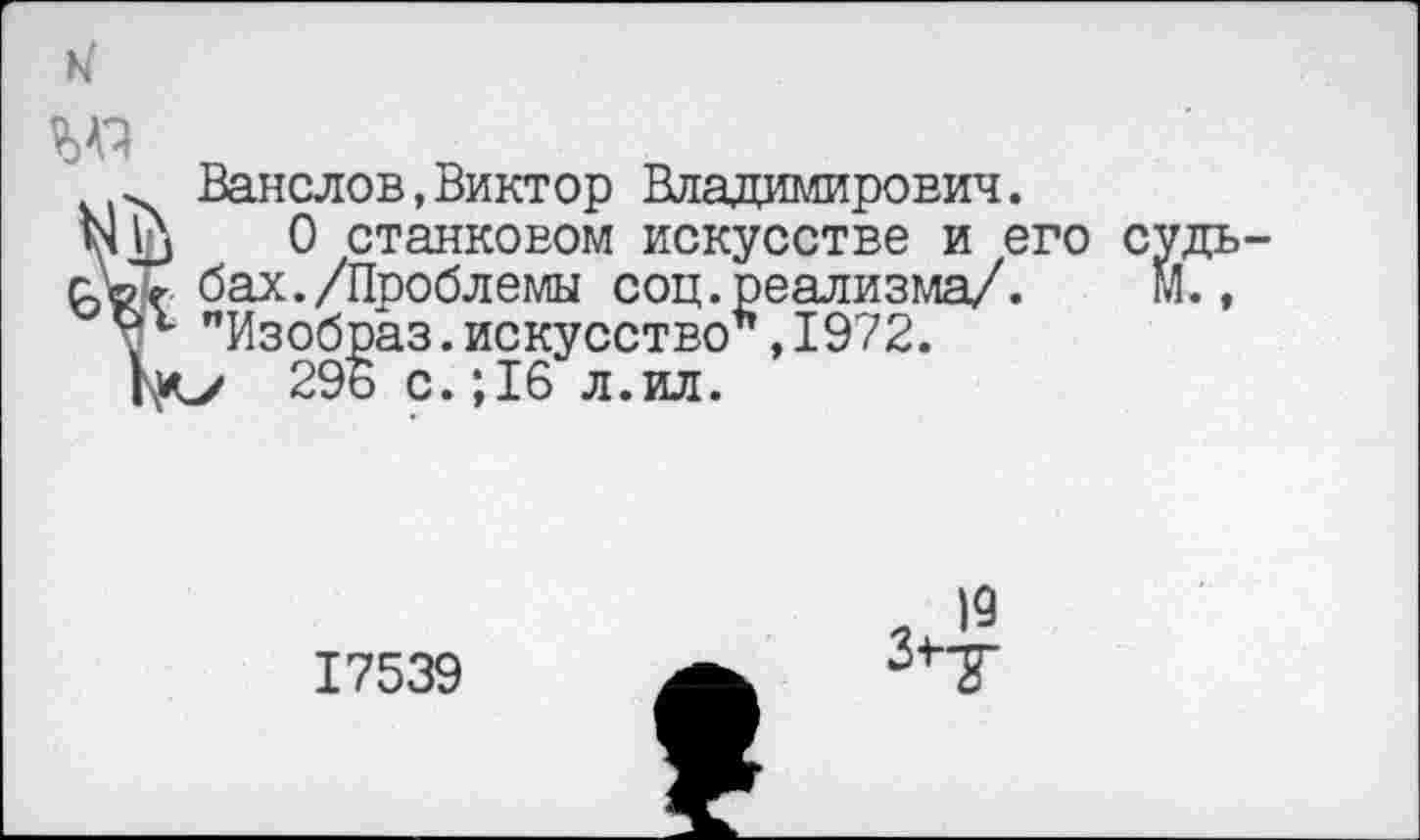 ﻿и
Ванслов,Виктор Владимирович.
0 станковом искусстве и его с бах./Пооблемы соц.реализма/. "Изобраз.искусство*,1972.
296 с.; 16 л.ил.
19
17539